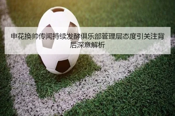 申花换帅传闻持续发酵俱乐部管理层态度引关注背后深意解析