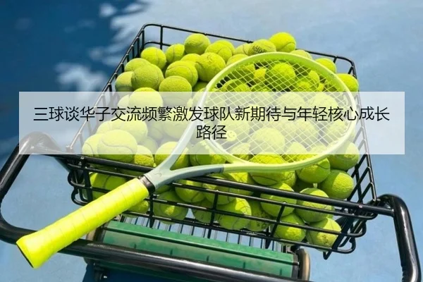 三球谈华子交流频繁激发球队新期待与年轻核心成长路径
