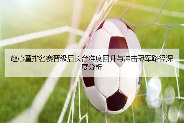 赵心童排名赛晋级后长台准度回升与冲击冠军路径深度分析