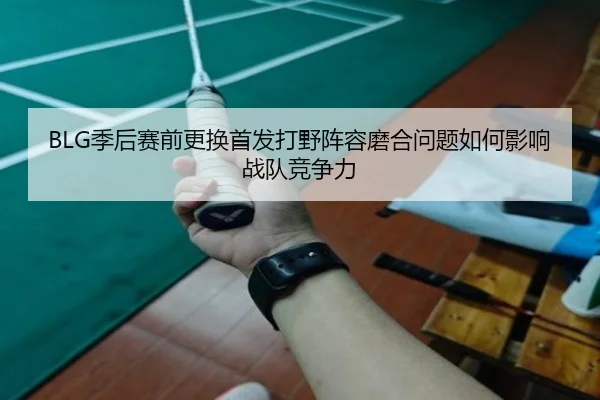 BLG季后赛前更换首发打野阵容磨合问题如何影响战队竞争力