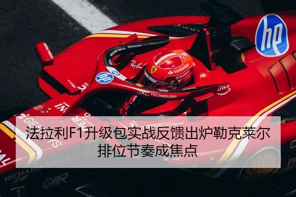 法拉利F1升级包实战反馈出炉勒克莱尔排位节奏成焦点